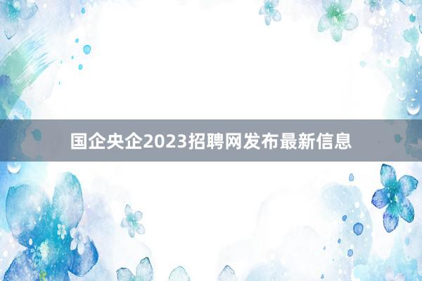 国企央企2023招聘网发布最新信息
